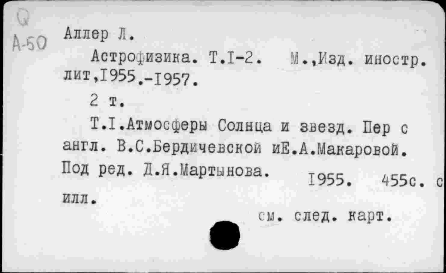 ﻿о
Адлер Л.
Астрофизика. Т.1-2. М.,Изд. иностр, лит »1955,-1957,
2 т.
Т.1.Атмосферы Солнца и звезд. Пер с англ. В.С.Бердичевской иЕ.А.Макаровой. Под ред. Д.Я.Мартынова. тс.сс . сс 1955.	455с. с
илл.
см. след. карт.